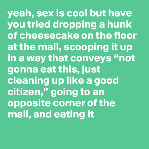 yeah, sex is cool but have you tried dropping a hunk of cheesecake on the floor at the mall, scooping it up in a way that conveys “not gonna eat this, just cleaning up like a good citizen,” going to an opposite corner of the mall, and eating it