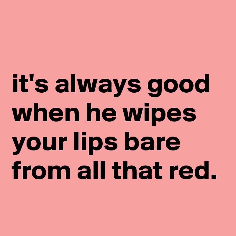 

it's always good when he wipes your lips bare from all that red.
