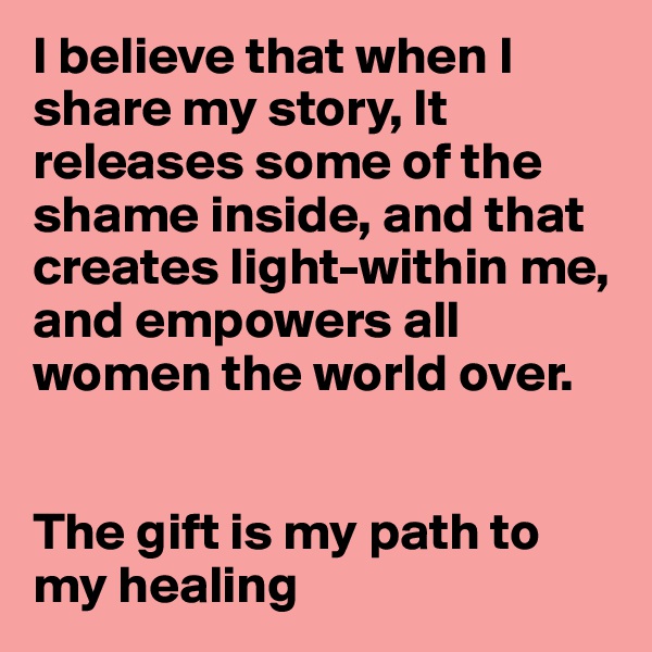 I believe that when I share my story, It releases some of the shame inside, and that creates light-within me, and empowers all women the world over.


The gift is my path to my healing