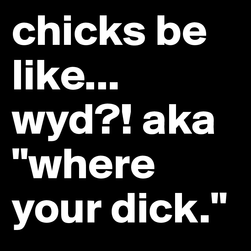 chicks be like... wyd?! aka "where your dick."