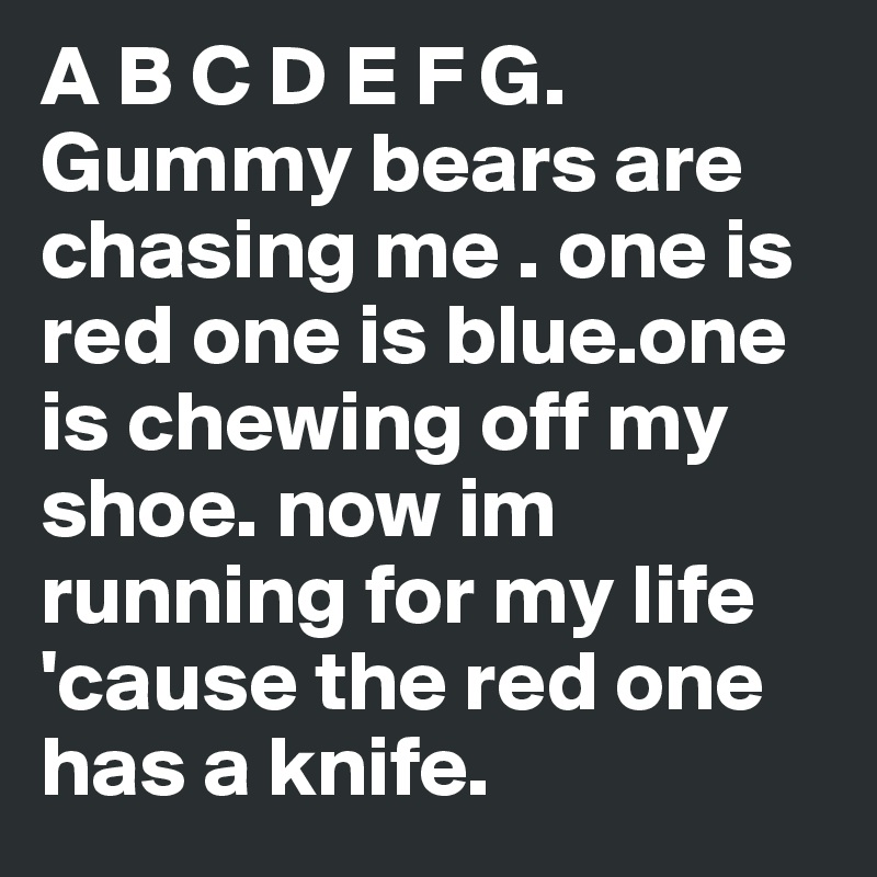 A B C D E F G. Gummy bears are chasing me . one is red one is blue.one is chewing off my shoe. now im running for my life 'cause the red one has a knife.