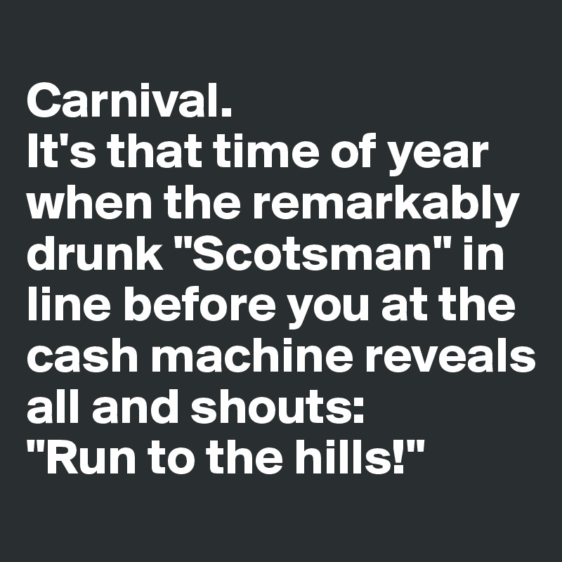 
Carnival. 
It's that time of year when the remarkably drunk "Scotsman" in line before you at the cash machine reveals all and shouts:
"Run to the hills!"
