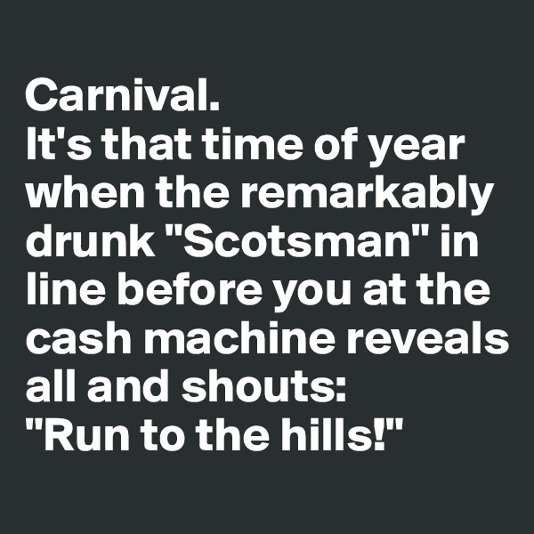 
Carnival. 
It's that time of year when the remarkably drunk "Scotsman" in line before you at the cash machine reveals all and shouts:
"Run to the hills!"