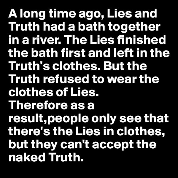 A long time ago, Lies and Truth had a bath together in a river. The Lies finished the bath first and left in the Truth's clothes. But the Truth refused to wear the clothes of Lies. 
Therefore as a result,people only see that there's the Lies in clothes, but they can't accept the naked Truth.