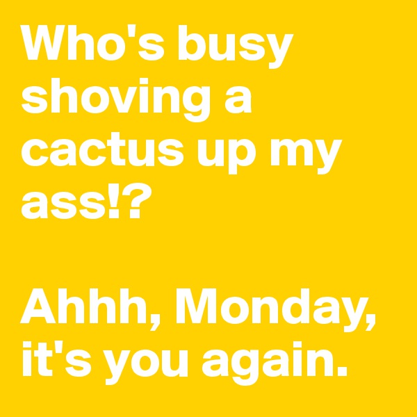 Who's busy shoving a cactus up my ass!?

Ahhh, Monday, it's you again. 