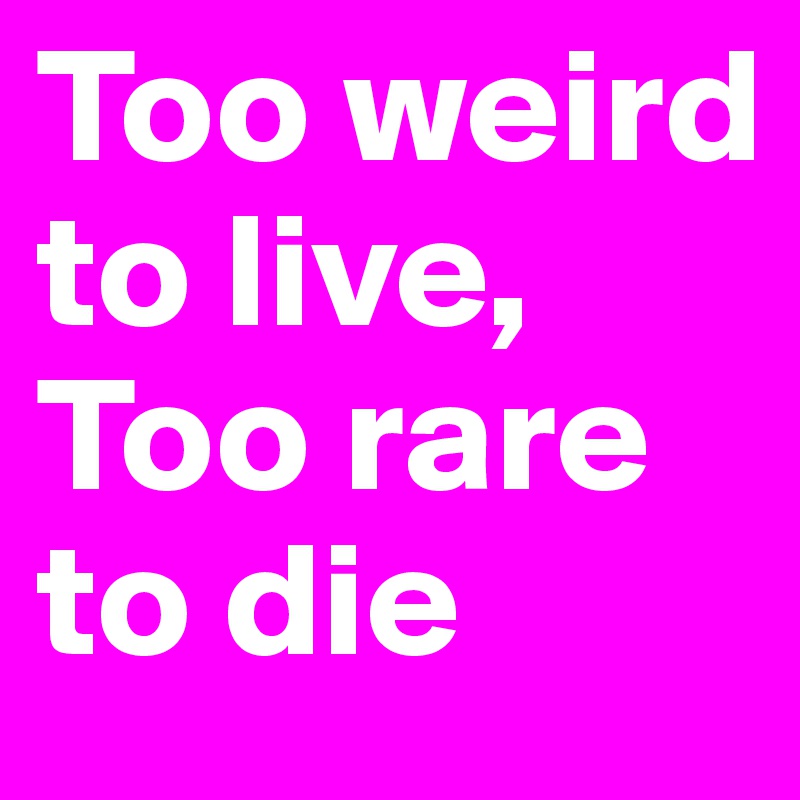 Too weird to live, 
Too rare to die