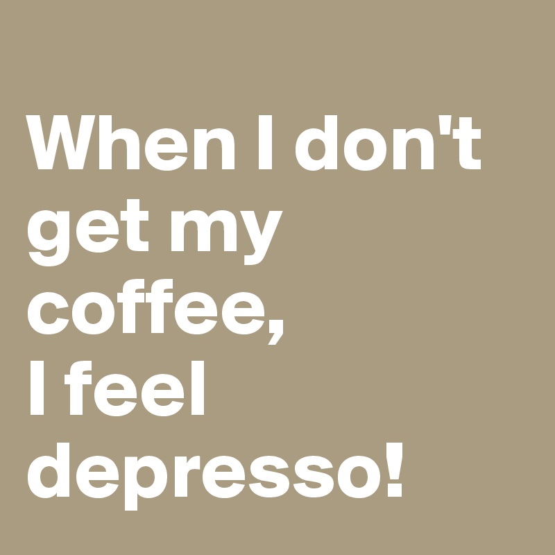                   When I don't get my coffee,              I feel depresso!