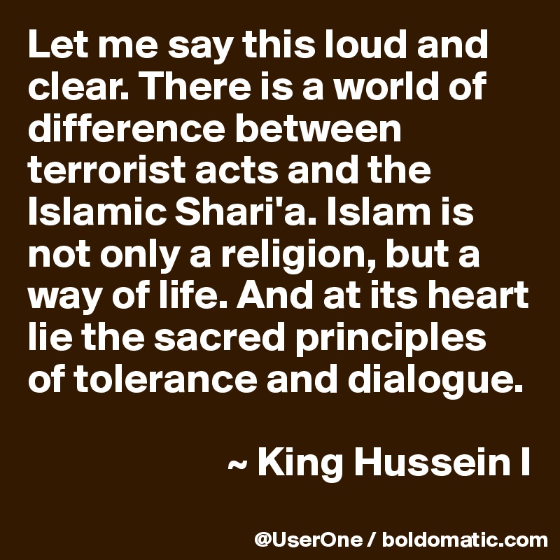 Let me say this loud and clear. There is a world of difference between terrorist acts and the Islamic Shari'a. Islam is not only a religion, but a way of life. And at its heart lie the sacred principles of tolerance and dialogue.

                        ~ King Hussein I