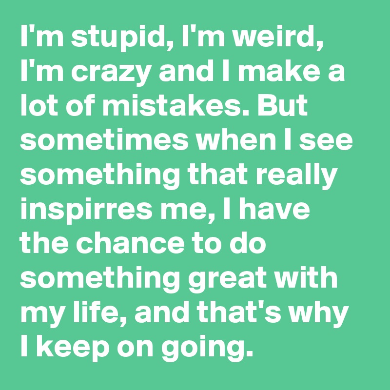 I'm stupid, I'm weird, I'm crazy and I make a lot of mistakes. But sometimes when I see something that really inspirres me, I have the chance to do something great with my life, and that's why I keep on going. 