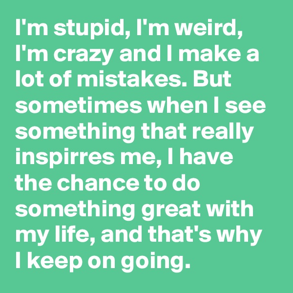 I'm stupid, I'm weird, I'm crazy and I make a lot of mistakes. But sometimes when I see something that really inspirres me, I have the chance to do something great with my life, and that's why I keep on going. 