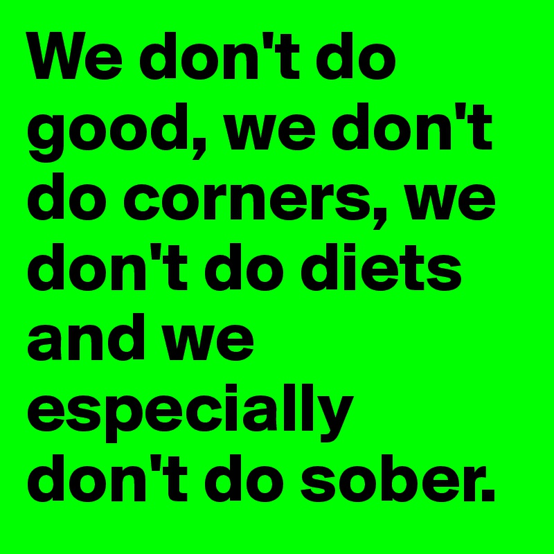 We don't do good, we don't do corners, we don't do diets and we especially don't do sober. 