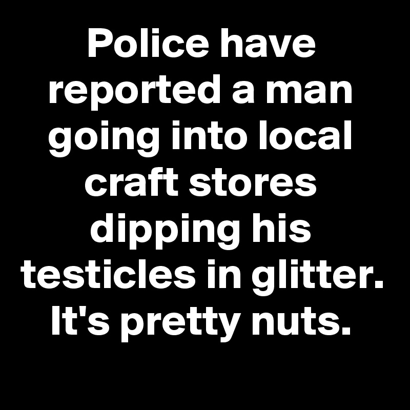 Police have reported a man going into local craft stores dipping his testicles in glitter.
It's pretty nuts.