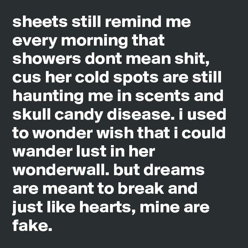 sheets still remind me every morning that showers dont mean shit, cus her cold spots are still haunting me in scents and skull candy disease. i used to wonder wish that i could wander lust in her wonderwall. but dreams are meant to break and just like hearts, mine are fake. 