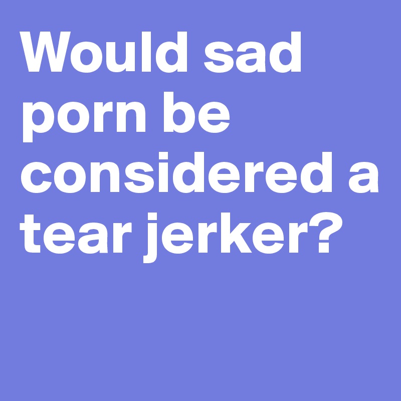 Would sad porn be considered a tear jerker?
