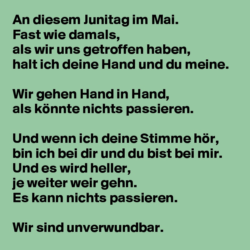 An diesem Junitag im Mai.
Fast wie damals,
als wir uns getroffen haben,
halt ich deine Hand und du meine.

Wir gehen Hand in Hand,
als könnte nichts passieren.

Und wenn ich deine Stimme hör,
bin ich bei dir und du bist bei mir.
Und es wird heller,
je weiter weir gehn.
Es kann nichts passieren.

Wir sind unverwundbar.