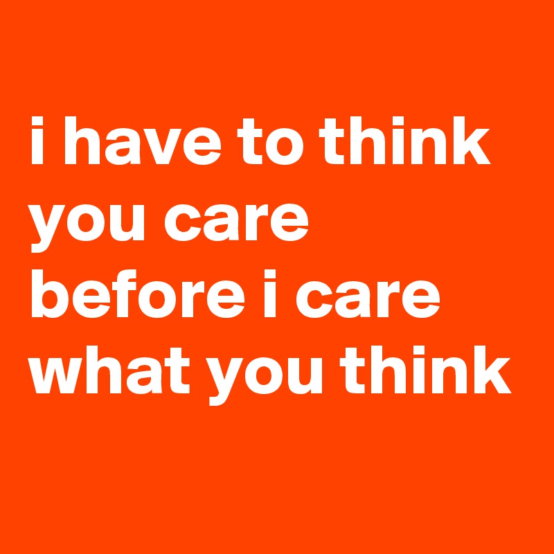 
i have to think you care before i care what you think
