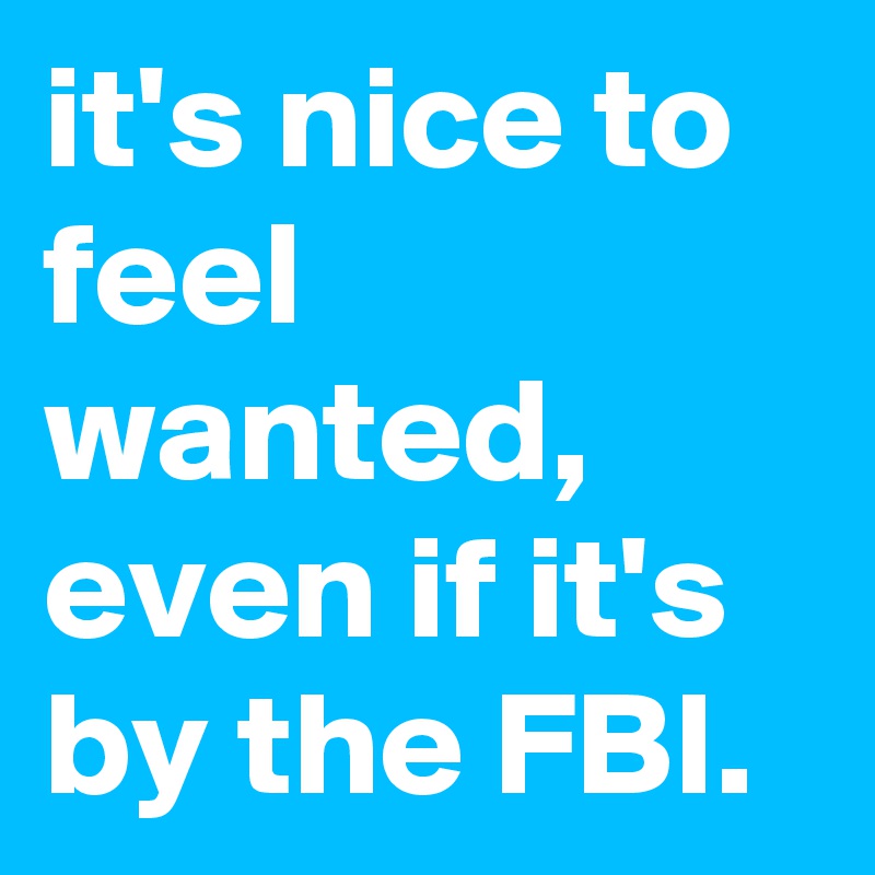 it's nice to feel wanted, even if it's by the FBI.