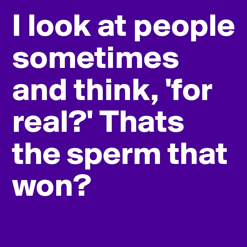 I look at people sometimes and think, 'for real?' Thats the sperm that won?