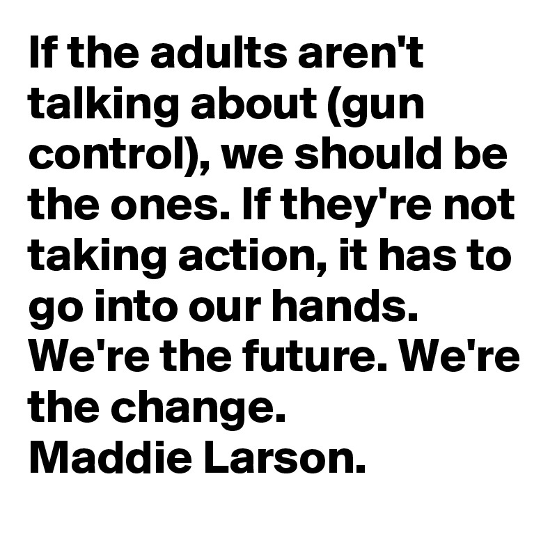 If the adults aren't talking about (gun control), we should be the ones. If they're not taking action, it has to go into our hands. We're the future. We're the change. 
Maddie Larson.