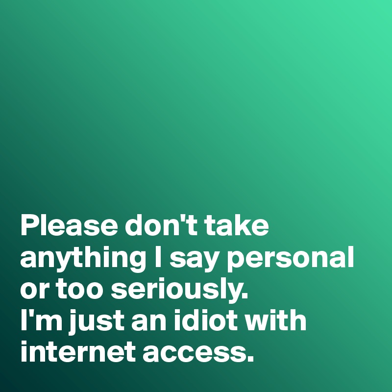 





Please don't take anything I say personal or too seriously. 
I'm just an idiot with internet access. 