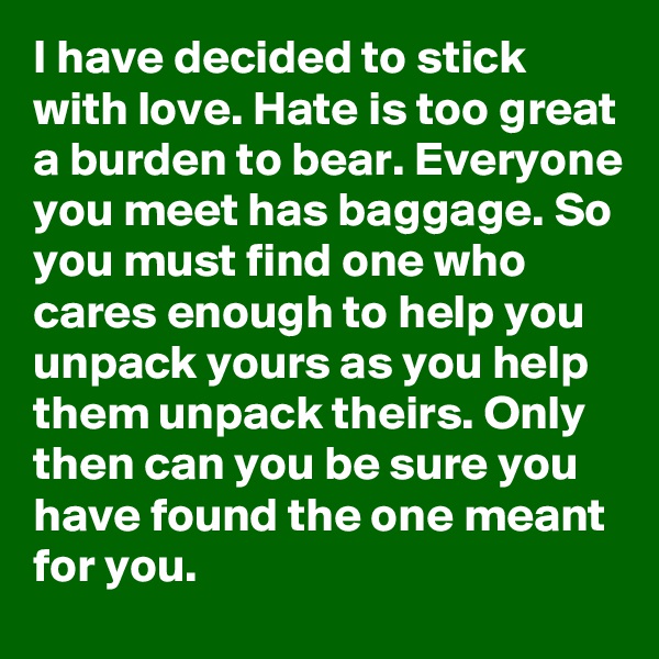 I have decided to stick with love. Hate is too great a burden to bear. Everyone you meet has baggage. So you must find one who cares enough to help you unpack yours as you help them unpack theirs. Only then can you be sure you have found the one meant for you.