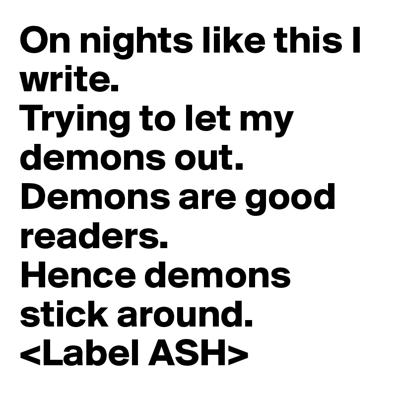 On nights like this I write.
Trying to let my demons out.
Demons are good readers.
Hence demons stick around.
<Label ASH>