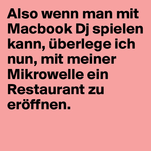 Also wenn man mit Macbook Dj spielen kann, überlege ich nun, mit meiner Mikrowelle ein Restaurant zu eröffnen.
