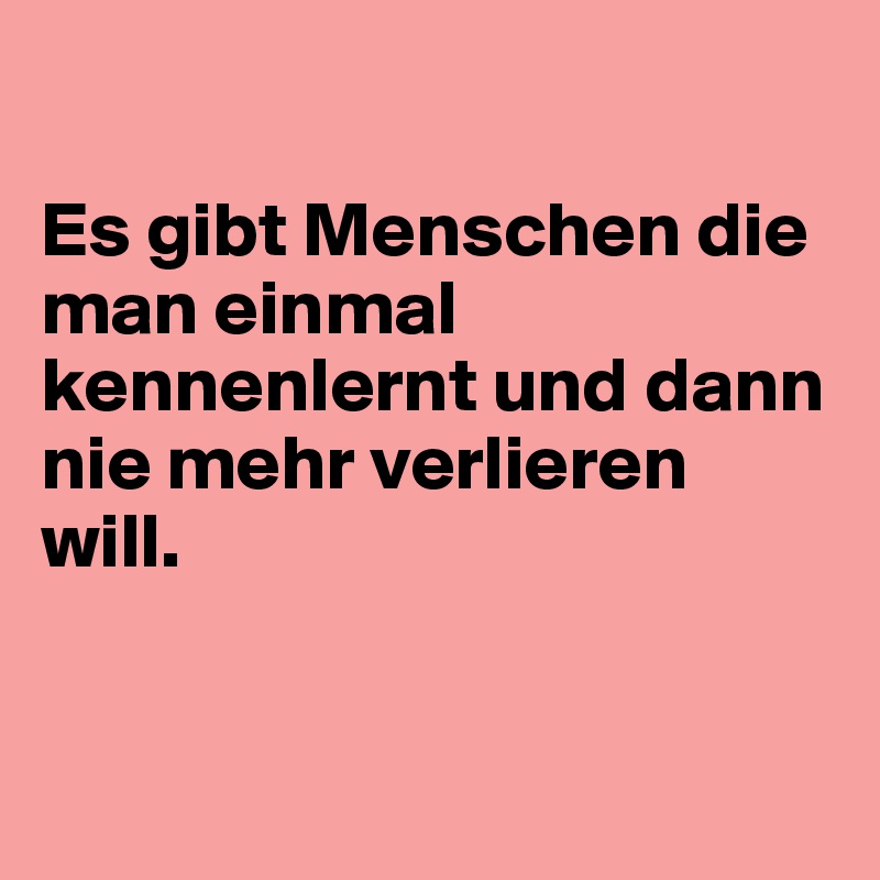 

Es gibt Menschen die man einmal kennenlernt und dann nie mehr verlieren will.


