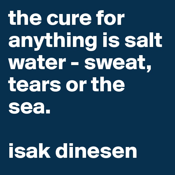 the cure for anything is salt water - sweat, tears or the sea.

isak dinesen