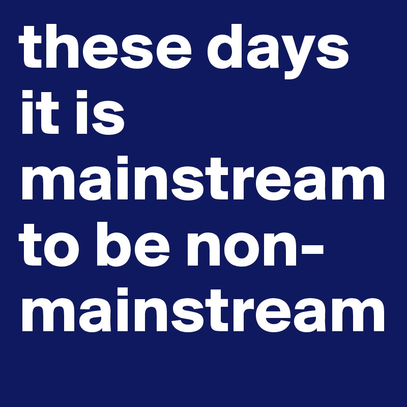 these days it is mainstream to be non-mainstream