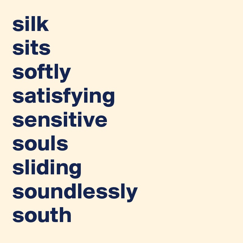 silk 
sits 
softly 
satisfying
sensitive  
souls
sliding   
soundlessly 
south 