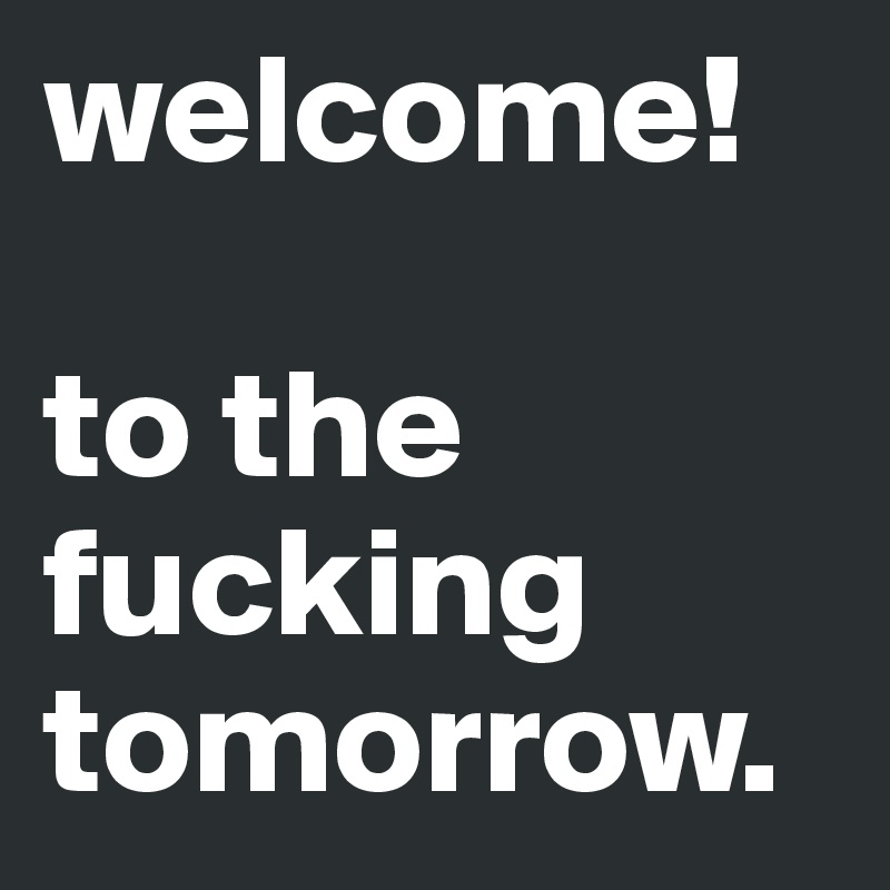 welcome! 

to the fucking tomorrow.