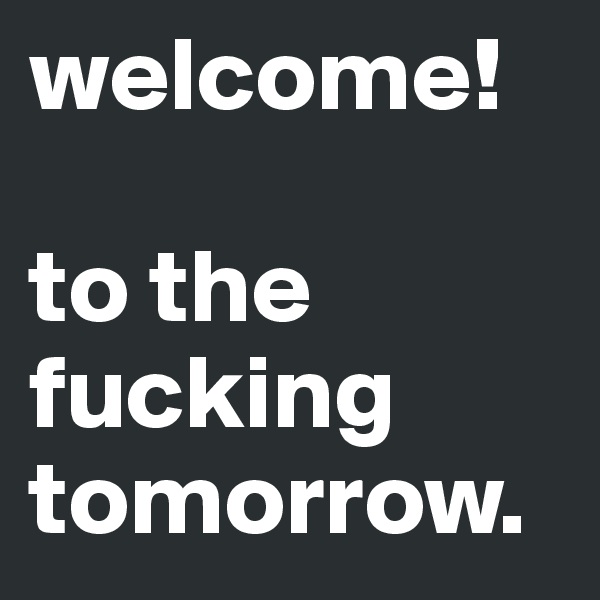 welcome! 

to the fucking tomorrow.