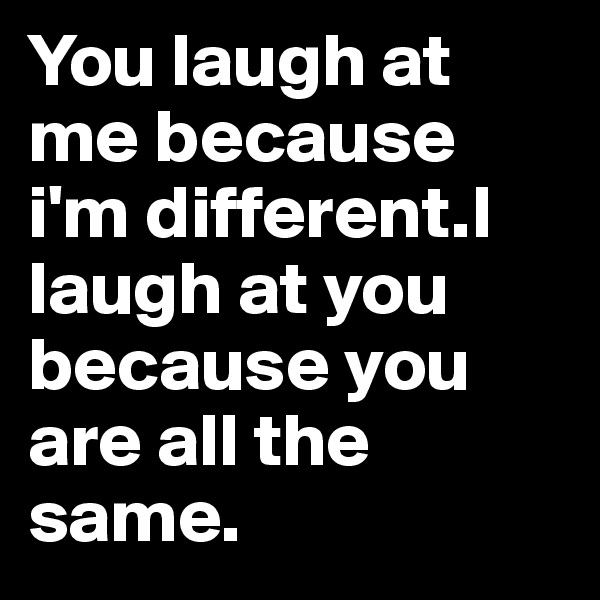 You laugh at me because  i'm different.I laugh at you because you are all the same.