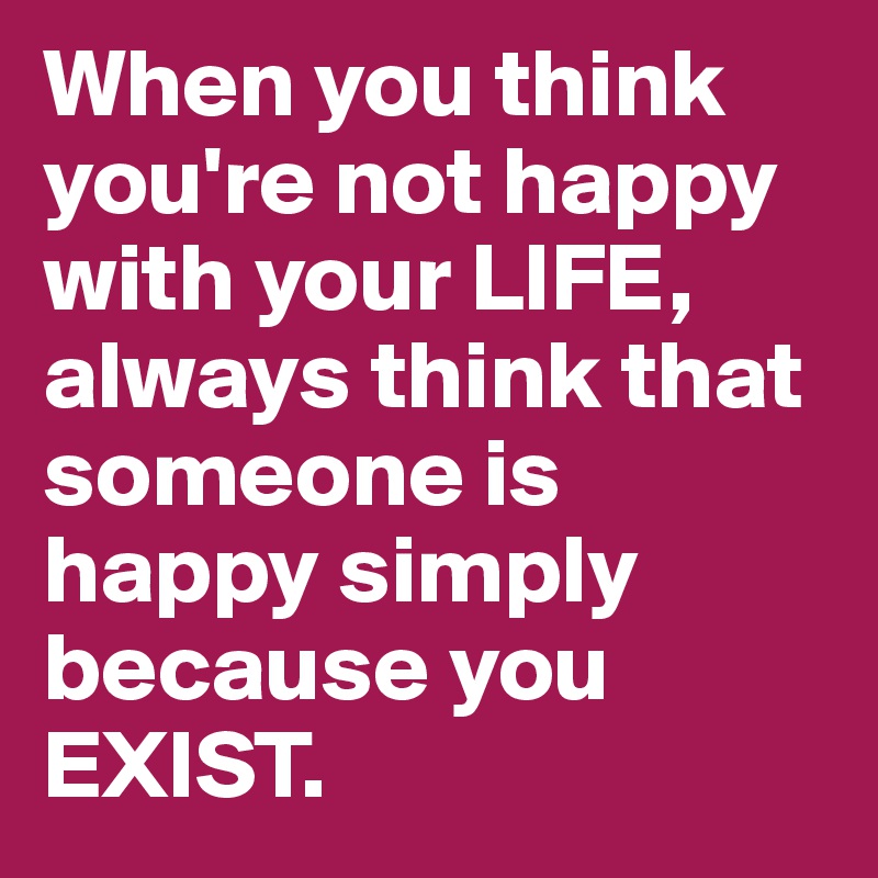 When you think you're not happy with your LIFE, always think that someone is happy simply because you EXIST. 