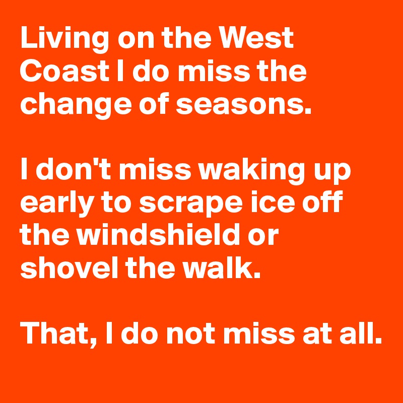 Living on the West Coast I do miss the change of seasons.

I don't miss waking up early to scrape ice off the windshield or shovel the walk.

That, I do not miss at all.