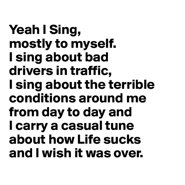 
Yeah I Sing, 
mostly to myself. 
I sing about bad 
drivers in traffic, 
I sing about the terrible conditions around me from day to day and 
I carry a casual tune 
about how Life sucks 
and I wish it was over.
