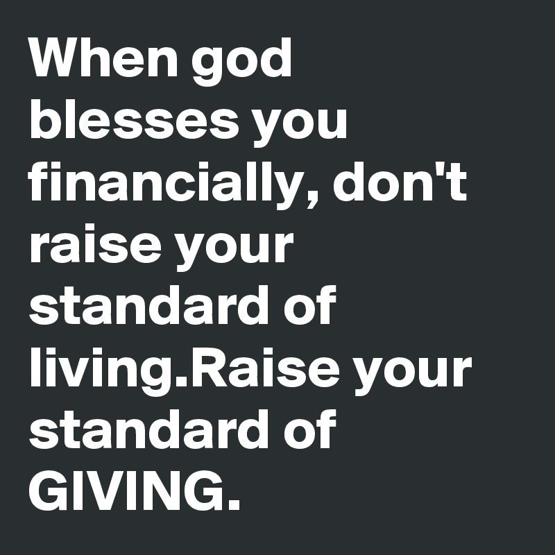 When god blesses you financially, don't raise your standard of living.Raise your standard of GIVING.