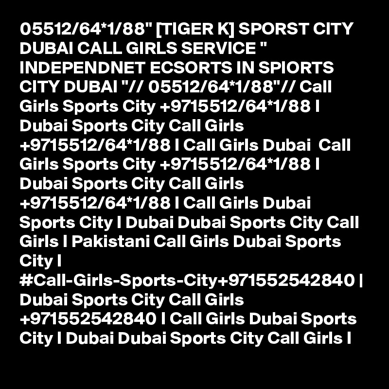 05512/64*1/88" [TIGER K] SPORST CITY DUBAI CALL GIRLS SERVICE " INDEPENDNET ECSORTS IN SPIORTS CITY DUBAI "// 05512/64*1/88"// Call Girls Sports City +9715512/64*1/88 I Dubai Sports City Call Girls +9715512/64*1/88 I Call Girls Dubai  Call Girls Sports City +9715512/64*1/88 I Dubai Sports City Call Girls +9715512/64*1/88 I Call Girls Dubai Sports City I Dubai Dubai Sports City Call Girls I Pakistani Call Girls Dubai Sports City I #Call-Girls-Sports-City+971552542840 | Dubai Sports City Call Girls +971552542840 I Call Girls Dubai Sports City I Dubai Dubai Sports City Call Girls I