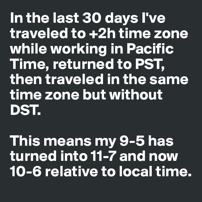 In the last 30 days I've traveled to +2h time zone while working in Pacific Time, returned to PST, then traveled in the same time zone but without DST.

This means my 9-5 has turned into 11-7 and now 10-6 relative to local time.