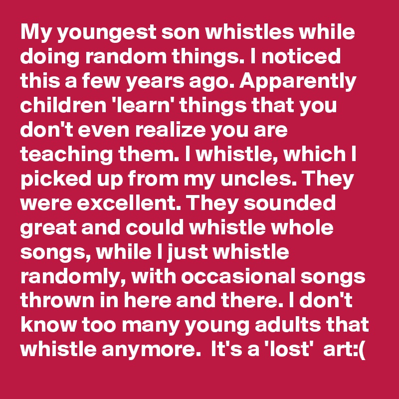 My youngest son whistles while doing random things. I noticed this a few years ago. Apparently children 'learn' things that you don't even realize you are teaching them. I whistle, which I picked up from my uncles. They were excellent. They sounded great and could whistle whole songs, while I just whistle randomly, with occasional songs thrown in here and there. I don't know too many young adults that whistle anymore.  It's a 'lost'  art:(