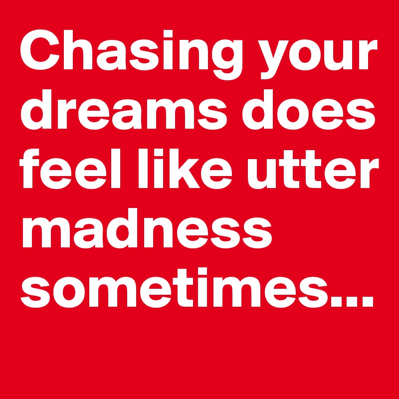 Chasing your dreams does feel like utter madness sometimes... 