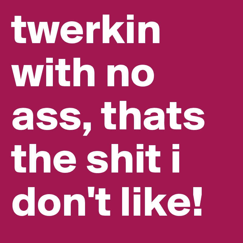 twerkin 
with no ass, thats the shit i don't like!
