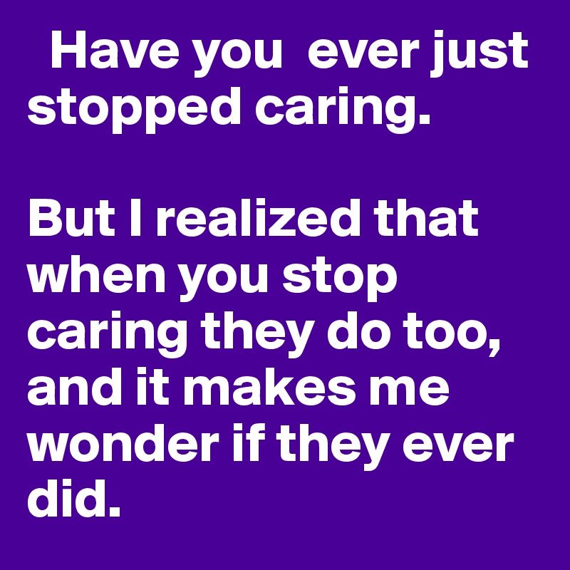   Have you  ever just stopped caring. 

But I realized that when you stop caring they do too, and it makes me wonder if they ever did.
