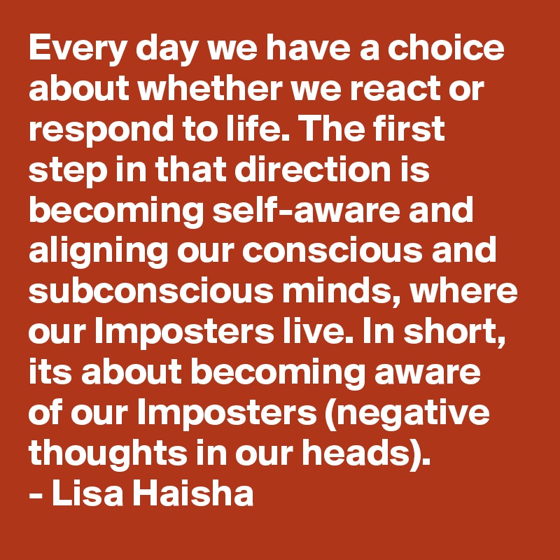 Every day we have a choice about whether we react or respond to life. The first step in that direction is becoming self-aware and aligning our conscious and subconscious minds, where our Imposters live. In short, its about becoming aware of our Imposters (negative thoughts in our heads). 
- Lisa Haisha