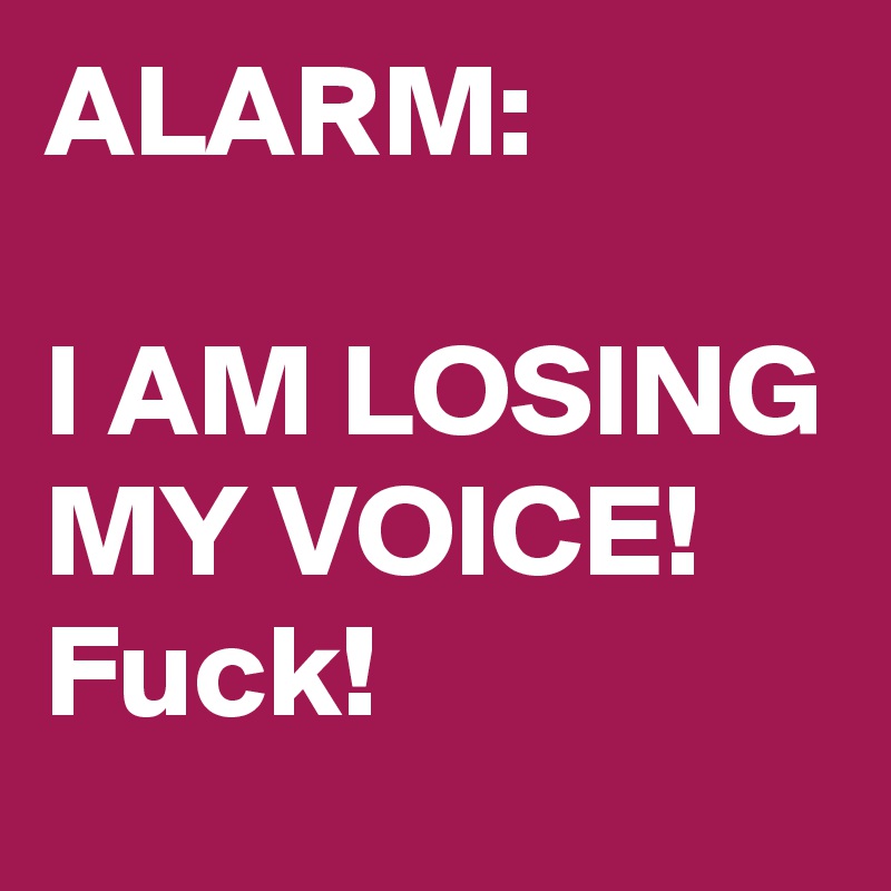 ALARM:

I AM LOSING MY VOICE!
Fuck!