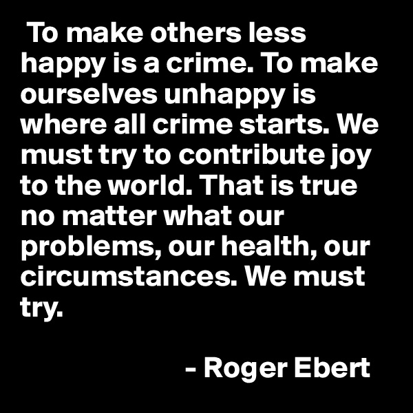 To make others less happy is a crime. To make ourselves unhappy is where all crime starts. We must try to contribute joy to the world. That is true no matter what our problems, our health, our circumstances. We must try. 

                           - Roger Ebert