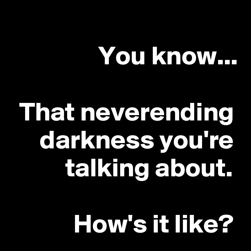 You know...

That neverending darkness you're talking about.

How's it like?