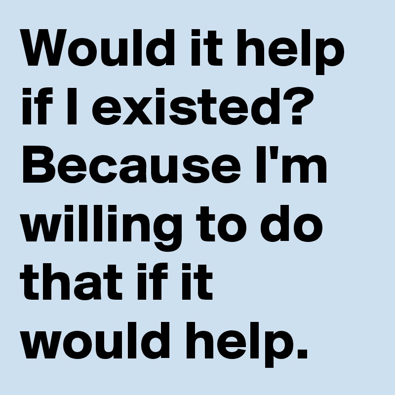Would it help if I existed? Because I'm willing to do that if it would help.
