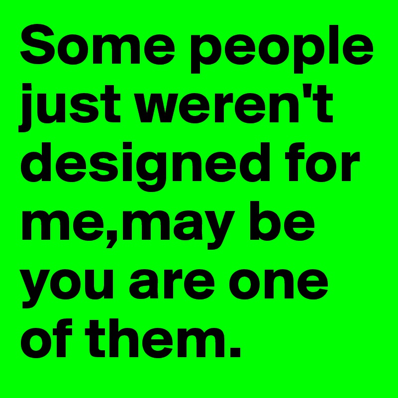 Some people just weren't designed for me,may be you are one of them.